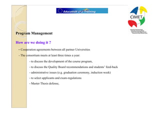 10




Program Management

How are we doing it ?
 - Cooperation agreements between all partner Universities
 - The consortium meets at least three times a year:
         - to discuss the development of the course program,
         - to discuss the Quality Board recommendations and students’ feed-back
         - administrative issues (e.g. graduation ceremony, induction week)
         - to select applicants and exam-regulations
         - Master Thesis defense,
 