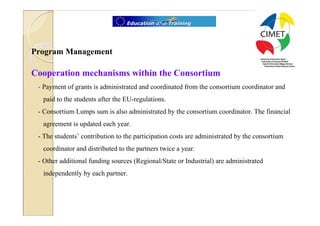 11




Program Management

Cooperation mechanisms within the Consortium
 - Payment of grants is administrated and coordinated from the consortium coordinator and
  paid to the students after the EU-regulations.
 - Consortium Lumps sum is also administrated by the consortium coordinator. The financial
  agreement is updated each year.
 - The students’ contribution to the participation costs are administrated by the consortium
  coordinator and distributed to the partners twice a year.
 - Other additional funding sources (Regional/State or Industrial) are administrated
  independently by each partner.
 
