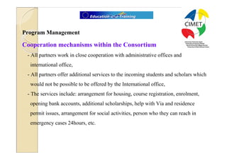 13




Program Management

Cooperation mechanisms within the Consortium
 - All partners work in close cooperation with administrative offices and
  international office,
 - All partners offer additional services to the incoming students and scholars which
  would not be possible to be offered by the International office,
 - The services include: arrangement for housing, course registration, enrolment,
  opening bank accounts, additional scholarships, help with Via and residence
  permit issues, arrangement for social activities, person who they can reach in
  emergency cases 24hours, etc.
 