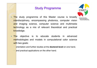 14

                            Study Programme

   The study programme of this Master course is broadly
    interdisciplinary, encompassing photonics, computer vision
    and imaging science, computer science and multimedia
    technology as a mix of relevant theoretical and practical
    knowledge.

   The   objective    is   to   educate     students    in   advanced
    methodologies and models in computational color science
    with two goals:
    ◦ orientation and further studies at the doctoral level on one hand,
    ◦ and practical applications on the other hand.
 