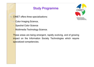 15

                        Study Programme

   CIMET offers three specializations:

    ◦ Color Imaging Science,
    ◦ Spectral Color Science
    ◦ Multimedia Technology Science.

    These areas are being emergent, rapidly evolving, and of growing
    impact on the Information Society Technologies which require
    specialized competencies.
 