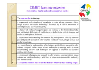 16

                    CIMET learning outcomes
                (Scientific, Technical and Managerial skills)


    The courses aim to develop:

    - a systematic understanding of knowledge in color science, computer vision,
    image science and media technology, informed by a critical awareness of
1   current problems and recent research;
    - a framework within which participants can continue to develop the knowledge
    and intellectual skills that will enable them to deal with the optical, imaging and
2   media technologies of the future;
    - a conceptual understanding that enables the participant to critically evaluate
    past and present research in color science, computer vision, image science and
3   media technology;
     -a comprehensive understanding of techniques applicable to research in color
    science, computer vision, image science and media technology, and a practical
    understanding of how such techniques are applied to interpret and advance
4   existing knowledge;
    - a community of enquiry and research in color science, computer vision, image
    science and media technology, with links to other such communities nationally
5   and internationally;
6   - a scientific common base to all the students whatever their starting origin;
 