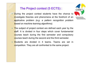 19

          The Project contest (5 ECTS) :
   During the project contest students have the chance to
    investigate theories and phenomena at the forefront of an
    applicative problem (e.g. a pattern recognition problem
    based on machine learning algorithms).

   The subject of project contest are defined each year by the
    staff. It is divided in four steps which cover fundamental
    courses teach during the first semester and compulsory
    courses teach during the second and the third semester.
   Students are divided in 4 teams. Teams are set in
    competition. They are all confronted to the same project.
 