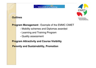 2




Outlines

Program Management : Exemple of the EMMC CIMET
      - Mobility schemes and Diplomas awarded
      - Learning and Training Program
      - Quality assessment
Program Attractivity and Course Visibility
Perenity and Sustainability, Promotion
 