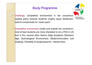 21

                       Study Programme

   Challenge: competitive environment in the consortium,
    needed policy towards students roughly equal distribution,
    need to compensate for “weak years”.


   Competitive environment inside and outside the consortium,
    most of best students are more interested to do a PhD in US
    than in EU, several other factors (High Academic Standard,
    High Technological Environment, Modern/Innovative and
    creativity, Flexibility of study/research) interest them.
 