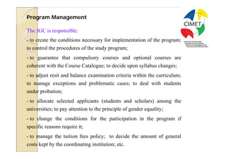 23
Program Management

The JGC is responsible:
- to create the conditions necessary for implementation of the program;
to control the procedures of the study program;
- to guarantee that compulsory courses and optional courses are
coherent with the Course Catalogue; to decide upon syllabus changes;
- to adjust resit and balance examination criteria within the curriculum;
to manage exceptions and problematic cases; to deal with students
under probation;
- to allocate selected applicants (students and scholars) among the
universities; to pay attention to the principle of gender equality;
- to change the conditions for the participation in the program if
specific reasons require it;
- to manage the tuition fees policy; to decide the amount of general
costs kept by the coordinating institution; etc.
 
