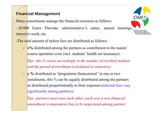 24

Financial Management
Many consortiums manage the financial resources as follows:
- 30.000 Euros Flat-rate: administrative’s salary, annual meetings,
intensive week, etc.
-The total amount of tuition fees are distributed as follows:
    - x% distributed among the partners as contribution to the master
       course operation costs (incl. students’ health car insurance):
       Tips: this % varies accordingly to the number of enrolled students
       and the period of enrolment (calculated in semesters)
    - y % distributed as “programme financement” in one or two
       instalments, this % can be equally distributed among the partners
       or distributed proportionnally to their expenses (national fees vary
       significantly among partners).
       Tips: partners must trust each other, each year a new financial
       amendment (compromise) has to be negociated among partner.
 