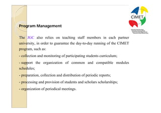 25




Program Management


The JGC also relies on teaching staff members in each partner
university, in order to guarantee the day-to-day running of the CIMET
program, such as:
- collection and monitoring of participating students curriculum;
- support the organization of common and compatible modules
schedules;
- preparation, collection and distribution of periodic reports;
- processing and provision of students and scholars scholarships;
- organization of periodical meetings.
 