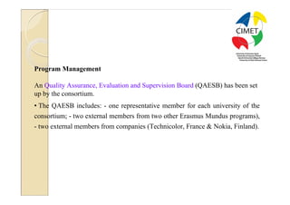26




Program Management

An Quality Assurance, Evaluation and Supervision Board (QAESB) has been set
up by the consortium.
• The QAESB includes: - one representative member for each university of the
consortium; - two external members from two other Erasmus Mundus programs),
- two external members from companies (Technicolor, France & Nokia, Finland).
 