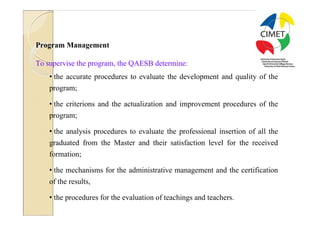 27




Program Management

To supervise the program, the QAESB determine:
    • the accurate procedures to evaluate the development and quality of the
    program;

    • the criterions and the actualization and improvement procedures of the
    program;

    • the analysis procedures to evaluate the professional insertion of all the
    graduated from the Master and their satisfaction level for the received
    formation;

    • the mechanisms for the administrative management and the certification
    of the results,

    • the procedures for the evaluation of teachings and teachers.
 