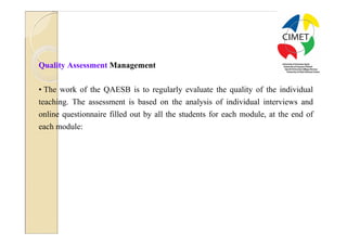 28




Quality Assessment Management

• The work of the QAESB is to regularly evaluate the quality of the individual
teaching. The assessment is based on the analysis of individual interviews and
online questionnaire filled out by all the students for each module, at the end of
each module:
 