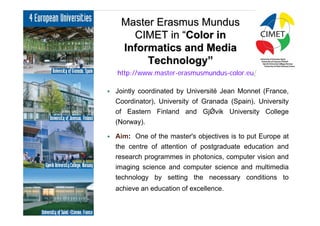 3
     Master Erasmus Mundus
       CIMET in “Color in
     Informatics and Media
          Technology”
    http://www.master-erasmusmundus-color.eu/

   Jointly coordinated by Université Jean Monnet (France,
    Coordinator), University of Granada (Spain), University
    of Eastern Finland and GjǾvik University College
    (Norway).

   Aim: One of the master's objectives is to put Europe at
    the centre of attention of postgraduate education and
    research programmes in photonics, computer vision and
    imaging science and computer science and multimedia
    technology by setting the necessary conditions to
    achieve an education of excellence.
 