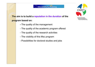 30




The aim is to build a reputation in the duration of the
program based on:
       - The quality of the management
       - The quality of the academic program offered
       - The quality of the research activities
       - The visibility of this Msc program
       - Possibilities for doctoral studies and jobs
 