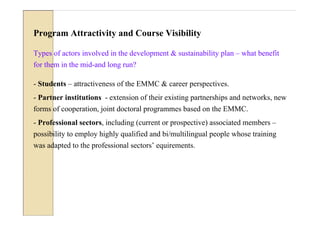 Program Attractivity and Course Visibility

Types of actors involved in the development & sustainability plan – what benefit
for them in the mid-and long run?

- Students – attractiveness of the EMMC & career perspectives.
- Partner institutions - extension of their existing partnerships and networks, new
forms of cooperation, joint doctoral programmes based on the EMMC.
- Professional sectors, including (current or prospective) associated members –
possibility to employ highly qualified and bi/multilingual people whose training
was adapted to the professional sectors’ equirements.
 
