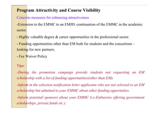 Program Attractivity and Course Visibility
Concrete measures for enhancing attractiveness
-Extension to the EMMC to an EMJD: continuation of the EMMC in the academic
sector.
- Highly valuable degree & career opportunities in the professional sector.
- Funding opportunities other than EM both for students and the consortium –
looking for new partners.
- Fee Waiver Policy

Tips:
-During the promotion campaign provide students not requesting an EM
scholarship with a list of funding opportunities(other than EM).
-Inform in the selection notification letter applicants who are not selected to an EM
scholarship but admitted to your EMMC about other funding opportuities.
-Inform potential sponsors about your EMMC (i.e.Embassies offering government
scholarships, private funds etc.).
 