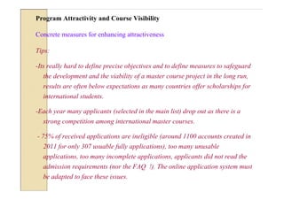 Program Attractivity and Course Visibility

Concrete measures for enhancing attractiveness

Tips:

-Its really hard to define precise objectives and to define measures to safeguard
  the development and the viability of a master course project in the long run,
  results are often below expectations as many countries offer scholarships for
  international students.

-Each year many applicants (selected in the main list) drop out as there is a
  strong competition among international master courses.

- 75% of received applications are ineligible (around 1100 accounts created in
  2011 for only 307 usuable fully applications), too many unusable
  applications, too many incomplete applications, applicants did not read the
  admission requirements (nor the FAQ !). The online application system must
  be adapted to face these issues.
 