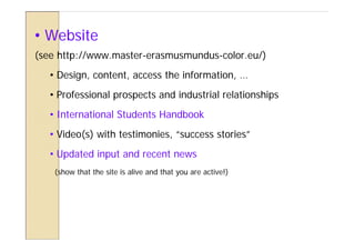 • Website
(see http://www.master-erasmusmundus-color.eu/)
   • Design, content, access the information, …
   • Professional prospects and industrial relationships
   • International Students Handbook
   • Video(s) with testimonies, “success stories”
   • Updated input and recent news
    (show that the site is alive and that you are active!)
 