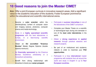 10 Good reasons to join the Master CIMET
Aim: Offer a joint European curricula in innovative research areas; Add a significant
value to the academic education of the students; Foster European prominence
within the educational and scientific international arena.

      Become    a      color    scientist,   within      the       Participate in summer internships in one of
       interdisciplinary context of computer vision                  the laboratories of the CIMET consortium.
       and imaging science, photonics, computer
                                                                    Complete your Master Thesis on a scientific
       science and media technology.
                                                                     or technological topic during one semester in
      Study in a highly specialized scientific                      one of the best color laboratories in the
       programme with the best laboratories in                       world.
       Europe,    in      a     fast-moving      scientific
                                                                    Obtain a strong experience in applied
       environment.
                                                                     research through practical sessions and
      Obtain    an     EU      accredited    “Erasmus               research projects.
       Mundus” Master Degree Diploma (double
                                                                    Be part of an institutional and academic
       diploma minimum).
                                                                     network in order to maximise your PhD
      Be financially sponsored by the Erasmus                       opportunities.
       Mundus     Excellence       scholarship       or     a
                                                                    Participate in a truly international master
       Consortium scholarship.
                                                                     programme with students from all around the
      Benefit   from     strong     relationships        with       world and study in English in up to four
       industries to boost your career prospect.                     European countries.
 