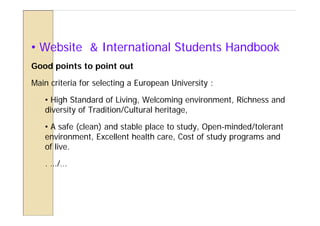 • Website & International Students Handbook
Good points to point out

Main criteria for selecting a European University :

   • High Standard of Living, Welcoming environment, Richness and
   diversity of Tradition/Cultural heritage,

   • A safe (clean) and stable place to study, Open-minded/tolerant
   environment, Excellent health care, Cost of study programs and
   of live.

   . …/…
 