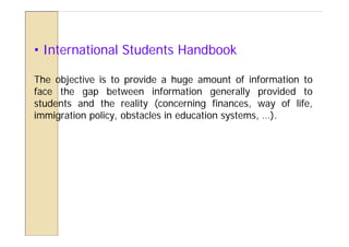 • International Students Handbook

The objective is to provide a huge amount of information to
face the gap between information generally provided to
students and the reality (concerning finances, way of life,
immigration policy, obstacles in education systems, …).
 