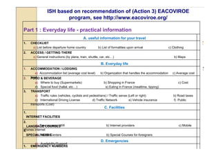 ISH based on recommendation of (Action 3) EACOVIROE
                           program, see http://www.eacoviroe.org/

Part 1 : Everyday life - practical information
                                              A. useful information for your travel
                                                                                                                                 b
1.     CHECKLIST                                                                                                                 )

        a) List before departure home country            b) List of formalities upon arrival                c) Clothing
2.     ACCESS / GETTING THERE
        a) General instructions (by plane, train, shuttle, car, etc…)                                           b) Maps

                                                           B. Everyday life
                                                                                                                                 a
1.     ACCOMMODATION / LODGING                                                                                                   )

          a) Accommodation list (average cost level)       b) Organization that handles the accommodation      c) Average cost
2.     level & BEVERAGE
       FOOD
          a) Where to buy (Supermarkets)                      b) Shopping in France                                c) Cost
          d) Special food (hallal, etc…)                        e) Eating in France (mealtime, tipping)
3.     TRANSPORT
          a) Traffic rules (vehicles, cyclists and pedestrians) / Traffic sense (Left or right)                b) Road taxes
          c) International Driving License           d) Traffic Network          e) Vehicle insurance          f) Public
       transports (Cost)
                                                              C. Facilities
1.
     INTERNET FACILITIES
2.
       a) Free access / Wifi
   LANGUAGE COURSES                                            b) Internet providers                               c) Mobile
phones internet
3.
   SPECIALPrivate Centers
       a) NEEDS                                                b) Special Courses for foreigners
                                                           D. Emergencies
         a) Availability/Support
1.     EMERGENCY NUMBERS
 