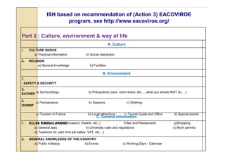 ISH based on recommendation of (Action 3) EACOVIROE
                         program, see http://www.eacoviroe.org/

Part 2 : Culture, environment & way of life
                                                                A. Culture
1.   CULTURE SHOCK
        a) Practical information             b) Social interaction

2.   RELIGION
          a) General knowledge                  b) Facilities

                                                          B. Environment
1.
 SAFETY & SECURITY
2.
EATHER a) Surroundings                         b) Precautions (cars, room doors, etc…, what you should NOT do….)

3.     a) Temperature                          b) Seasons                    c) Clothing
OURIST

          a) Tourism in France                 b) Local attractions      c) Tourist Guide and Office   d) Special events
                                                     C. General Information
1.       e) Places of interest (museum, theatre, etc..)
     RULES & REGULATIONS                                                 f) Bar and Restaurants         g)Shopping
        a) General laws                       b) University rules and regulations                      c) Work permits
        d) Taxations (tv, part time job salary, VAT, etc…)

2.   GENERAL KNOWLEDGE OF THE COUNTRY
       a) Public holidays       b) Events                               c) Working Days - Calendar
 
