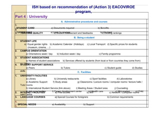 ISH based on recommendation of (Action 3) EACOVIROE
                              program,
Part 4 : University
                                               A. Administrative procedures and courses
1.
 STUDENT CARD                        a) Documents required                           b) Benefits
2.
 TUITION FEES
3. TEACHING QUALITY                  a) Fees by courses
                                        a) Student Assessment and feedbacks            b) Payment rankings
                                                                                        b) Existing
                                                            B. Being a student
1.    STUDENT LIFE
         a) Equal gender rights b) Academic Calendar (Holidays)           c) Local Transport d) Specific prices for students
            (museum, cinema, …)
2.    CAMPUS ORIENTATION
         a) Orientations week / day        b) Induction week / day                    c) Family programme
3.    STUDENT ASSOCIATIONS
          a) Names of student associations        b) Services offered by students (from local or from countries they come from)
4.    c) Other SUPPORT SERVICE
      STUDENT
               a) Peers                        b) Tutors                                    c) Student guide            d) Studies
      skills
                                                                C. Facilities
1.    UNIVERSITY FACILITIES
            a) Library                   b) University restaurants           c) Sport facilities           d) Laboratories
            e) Academic Support        f) Study areas            g) Classrooms / Lecture rooms / computer rooms / lecture halls /
      Tutor rooms
            h) International Student Service (link above)      i) Meeting Areas / Student area          j) Counseling
2.          k) Job opportunities
      INTERNET FACILITIES             l) Career development center
                                          a) Free access                    m) Health care
                                                                          b) Wifi                        n) Mini market     o) Child
                                                                                                   c) Network / Computer rooms
      care Centra
3.    LANGUAGE COURSES                    a) Special Courses for foreigners                      b) Common requirements

4.
     SPECIAL NEEDS                    a) Availability                 b) Support
5.
 