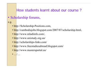 How students learnt about our course ?
• Scholarship forums,
e.g.
       • http://Scholarship-Positions.com,
       • http://cambodiajobs.blogspot.com/2007/07/scholarship.html,
       • http://www.mladiinfo.com/,
       • http://www.unistudy.org.ua/
       • http://scholarships-links.com/
       • http://www.freestudiesabroad.blogspot.com/
       • http://www.mastersportal.eu/
       • …/…
 