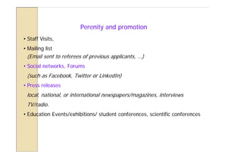 Perenity and promotion
• Staff Visits,
• Mailing list
 (Email sent to referees of previous applicants, …)
• Social networks, Forums
 (such as Facebook, Twitter or LinkedIn)
• Press releases
 local, national, or international newspapers/magazines, interviews
 TV/radio.
• Education Events/exhibitions/ student conferences, scientific conferences
 