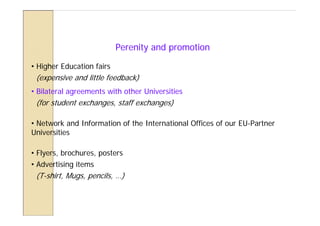 Perenity and promotion

• Higher Education fairs
 (expensive and little feedback)
• Bilateral agreements with other Universities
 (for student exchanges, staff exchanges)

• Network and Information of the International Offices of our EU-Partner
Universities

• Flyers, brochures, posters
• Advertising items
 (T-shirt, Mugs, pencils, …)
 