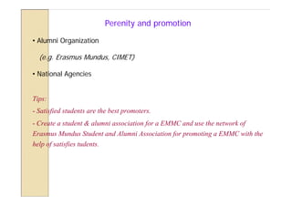 Perenity and promotion

• Alumni Organization

  (e.g. Erasmus Mundus, CIMET)

• National Agencies


Tips:
- Satisfied students are the best promoters.
- Create a student & alumni association for a EMMC and use the network of
Erasmus Mundus Student and Alumni Association for promoting a EMMC with the
help of satisfies tudents.
 