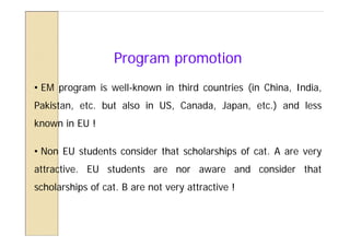 Program promotion
• EM program is well-known in third countries (in China, India,
Pakistan, etc. but also in US, Canada, Japan, etc.) and less
known in EU !

• Non EU students consider that scholarships of cat. A are very
attractive. EU students are nor aware and consider that
scholarships of cat. B are not very attractive !
 