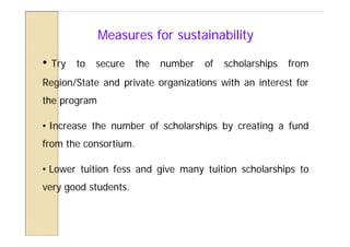 Measures for sustainability

•   Try   to   secure   the   number   of   scholarships   from
Region/State and private organizations with an interest for
the program

• Increase the number of scholarships by creating a fund
from the consortium.

• Lower tuition fess and give many tuition scholarships to
very good students.
 