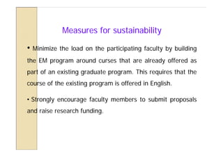 Measures for sustainability

•   Minimize the load on the participating faculty by building
the EM program around curses that are already offered as
part of an existing graduate program. This requires that the
course of the existing program is offered in English.

• Strongly encourage faculty members to submit proposals
and raise research funding.
 