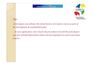 7




Tips:

-Joint degree can enhance the attractiveness of a master course,as part of
the development & sustainability plan.

- In your application, state clearly the procedures towards the joint degree
and give detailed information about relevant legislation in each consortium
country.
 