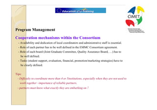 9




Program Management
Cooperation mechanisms within the Consortium
  - Availability and dedication of local coordinators and administrative staff is essential.
  - Role of each partner has to be well defined in the EMMC Consortium agreement.
  - Role of each board (Joint Graduate Committee, Quality Assurance Board, …) has to
    be well defined.
  - Tasks (student support, evaluation, financial, promotion/marketing strategies) have to
    be clearly defined.


Tips:
 - Difficulty to coordinate more than 4 or 5institutions, especially when they are not used to
   work together –importance of reliable partners.
 - partners must know what exactly they are embarking on !
 