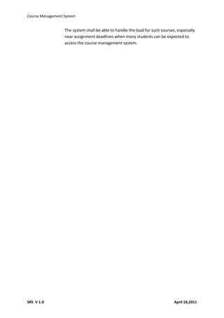 Course Management System


                  The system shall be able to handle the load for such courses, especially
                  near assignment deadlines when many students can be expected to
                  access the course management system.




SRS V 1.0                                                                     April 18,2011
 