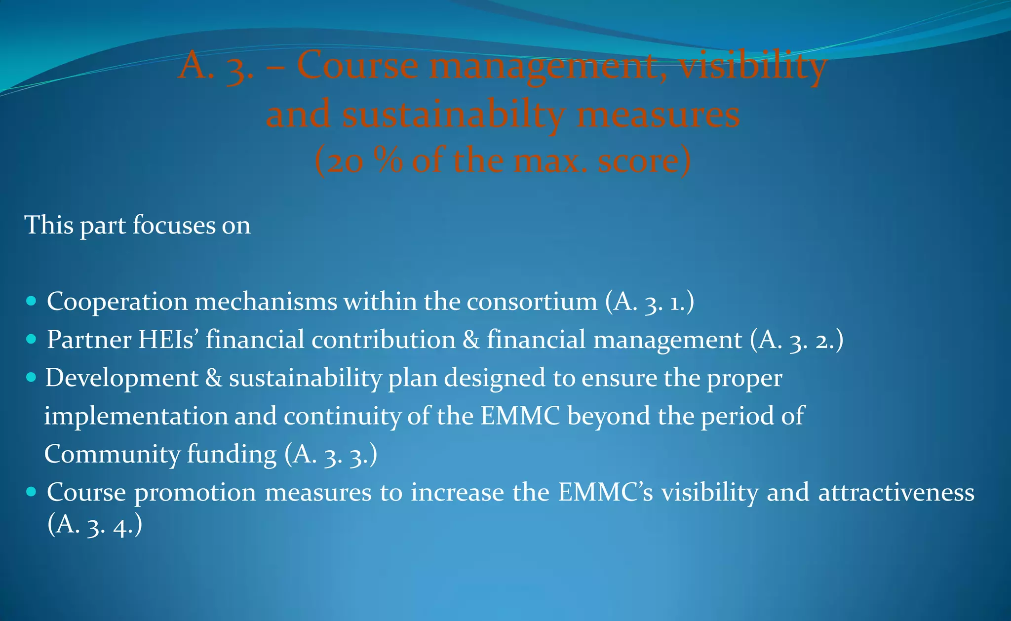 A. 3. – Course management, visibility
                   and sustainabilty measures
                         (20 % of the max. score)
This part focuses on

 Cooperation mechanisms within the consortium (A. 3. 1.)
 Partner HEIs’ financial contribution & financial management (A. 3. 2.)
 Development & sustainability plan designed to ensure the proper
  implementation and continuity of the EMMC beyond the period of
  Community funding (A. 3. 3.)
 Course promotion measures to increase the EMMC’s visibility and attractiveness
  (A. 3. 4.)
 