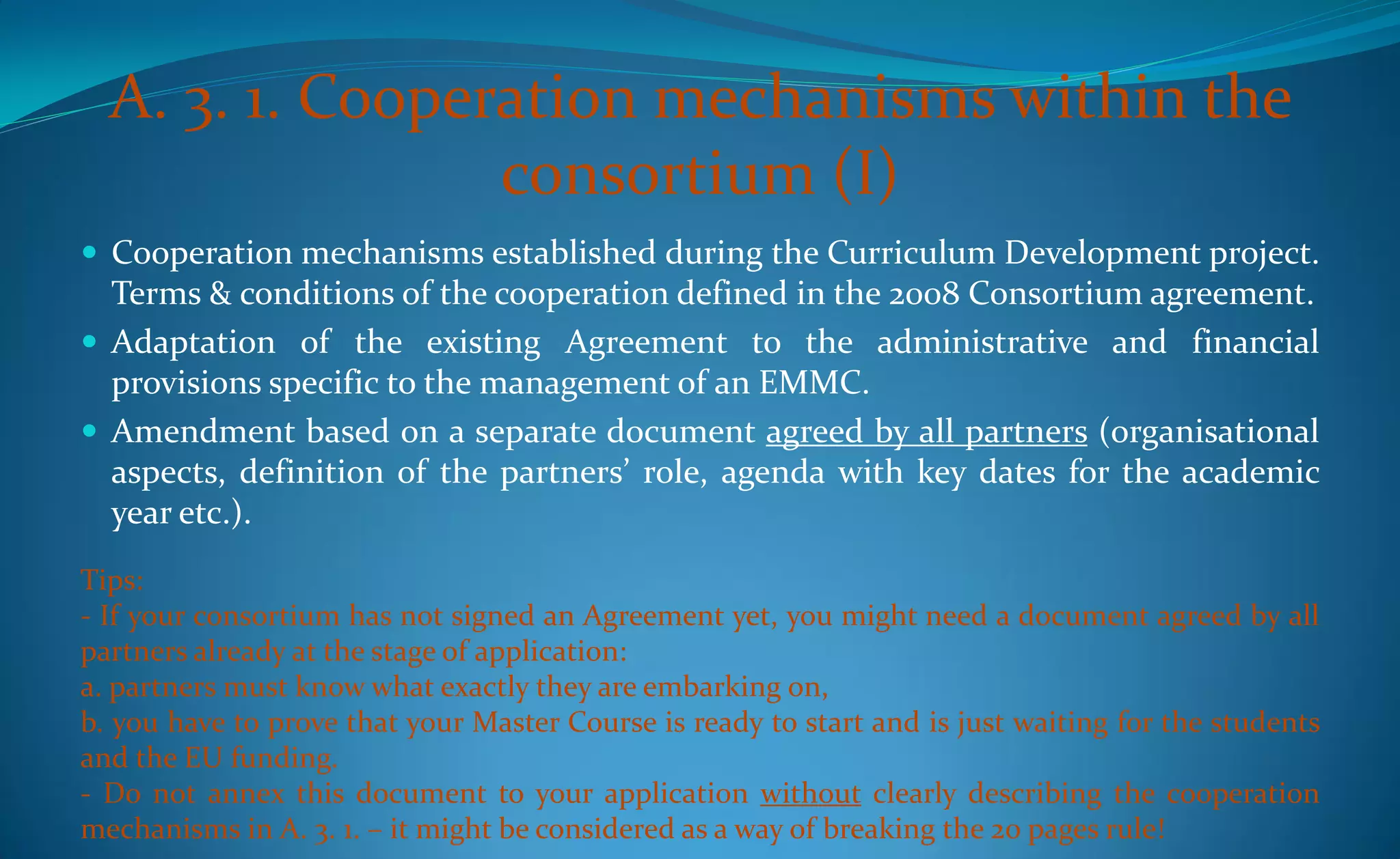 A. 3. 1. Cooperation mechanisms within the
                 consortium (I)
 Cooperation mechanisms established during the Curriculum Development project.
  Terms & conditions of the cooperation defined in the 2008 Consortium agreement.
 Adaptation of the existing Agreement to the administrative and financial
  provisions specific to the management of an EMMC.
 Amendment based on a separate document agreed by all partners (organisational
  aspects, definition of the partners’ role, agenda with key dates for the academic
  year etc.).
Tips:
- If your consortium has not signed an Agreement yet, you might need a document agreed by all
partners already at the stage of application:
a. partners must know what exactly they are embarking on,
b. you have to prove that your Master Course is ready to start and is just waiting for the students
and the EU funding.
- Do not annex this document to your application without clearly describing the cooperation
mechanisms in A. 3. 1. – it might be considered as a way of breaking the 20 pages rule!
 