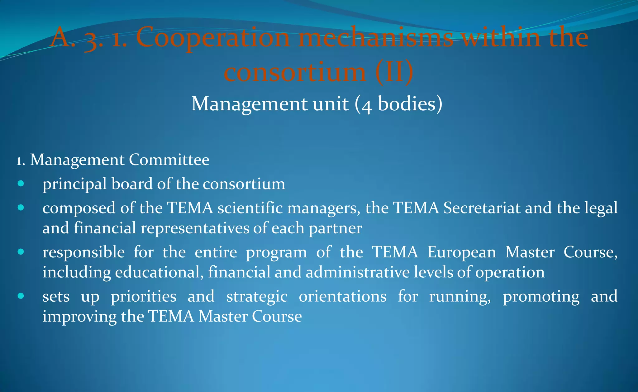 A. 3. 1. Cooperation mechanisms within the
                   consortium (II)
                      Management unit (4 bodies)

1. Management Committee
 principal board of the consortium
 composed of the TEMA scientific managers, the TEMA Secretariat and the legal
    and financial representatives of each partner
 responsible for the entire program of the TEMA European Master Course,
    including educational, financial and administrative levels of operation
 sets up priorities and strategic orientations for running, promoting and
    improving the TEMA Master Course
 