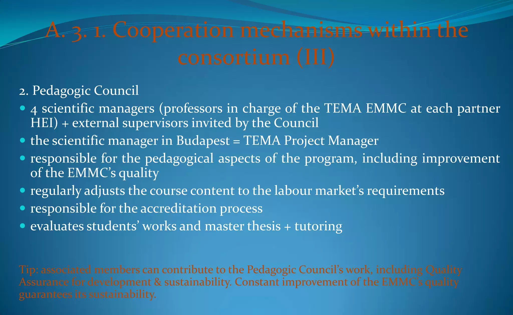 A. 3. 1. Cooperation mechanisms within the
                   consortium (III)
2. Pedagogic Council
 4 scientific managers (professors in charge of the TEMA EMMC at each partner
  HEI) + external supervisors invited by the Council
 the scientific manager in Budapest = TEMA Project Manager
 responsible for the pedagogical aspects of the program, including improvement
  of the EMMC’s quality
 regularly adjusts the course content to the labour market’s requirements
 responsible for the accreditation process
 evaluates students’ works and master thesis + tutoring


Tip: associated members can contribute to the Pedagogic Council’s work, including Quality
Assurance for development & sustainability. Constant improvement of the EMMC’s quality
guarantees its sustainability.
 