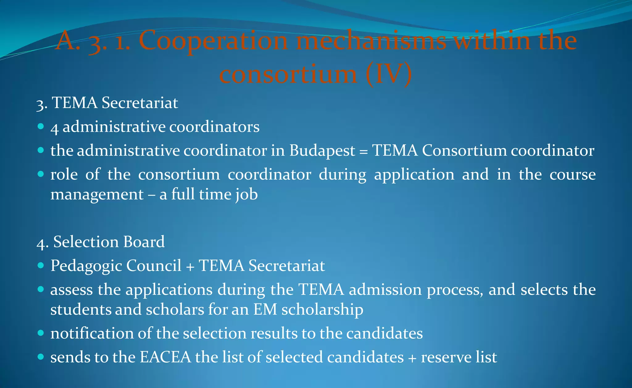 A. 3. 1. Cooperation mechanisms within the
                consortium (IV)
3. TEMA Secretariat
 4 administrative coordinators
 the administrative coordinator in Budapest = TEMA Consortium coordinator
 role of the consortium coordinator during application and in the course
   management – a full time job

4. Selection Board
 Pedagogic Council + TEMA Secretariat
 assess the applications during the TEMA admission process, and selects the
  students and scholars for an EM scholarship
 notification of the selection results to the candidates
 sends to the EACEA the list of selected candidates + reserve list
 