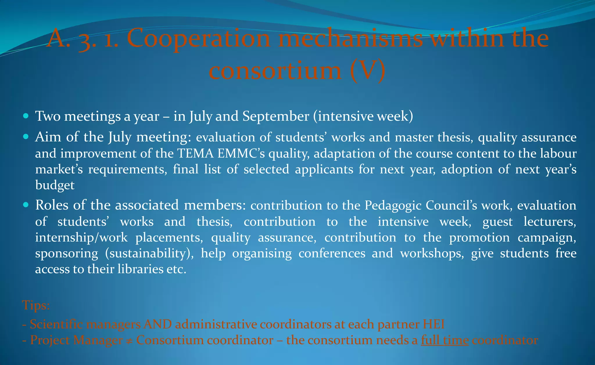 A. 3. 1. Cooperation mechanisms within the
                   consortium (V)
 Two meetings a year – in July and September (intensive week)
 Aim of the July meeting: evaluation of students’ works and master thesis, quality assurance
  and improvement of the TEMA EMMC’s quality, adaptation of the course content to the labour
  market’s requirements, final list of selected applicants for next year, adoption of next year’s
  budget
 Roles of the associated members: contribution to the Pedagogic Council’s work, evaluation
  of students’ works and thesis, contribution to the intensive week, guest lecturers,
  internship/work placements, quality assurance, contribution to the promotion campaign,
  sponsoring (sustainability), help organising conferences and workshops, give students free
  access to their libraries etc.

Tips:
- Scientific managers AND administrative coordinators at each partner HEI
- Project Manager ≠ Consortium coordinator – the consortium needs a full time coordinator
 