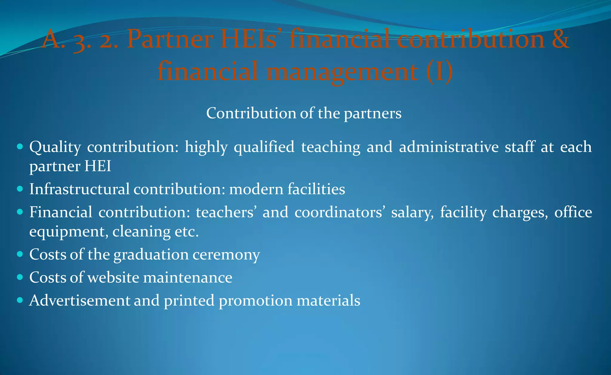 A. 3. 2. Partner HEIs’ financial contribution &
                financial management (I)
                              Contribution of the partners

 Quality contribution: highly qualified teaching and administrative staff at each
    partner HEI
   Infrastructural contribution: modern facilities
   Financial contribution: teachers’ and coordinators’ salary, facility charges, office
    equipment, cleaning etc.
   Costs of the graduation ceremony
   Costs of website maintenance
   Advertisement and printed promotion materials
 