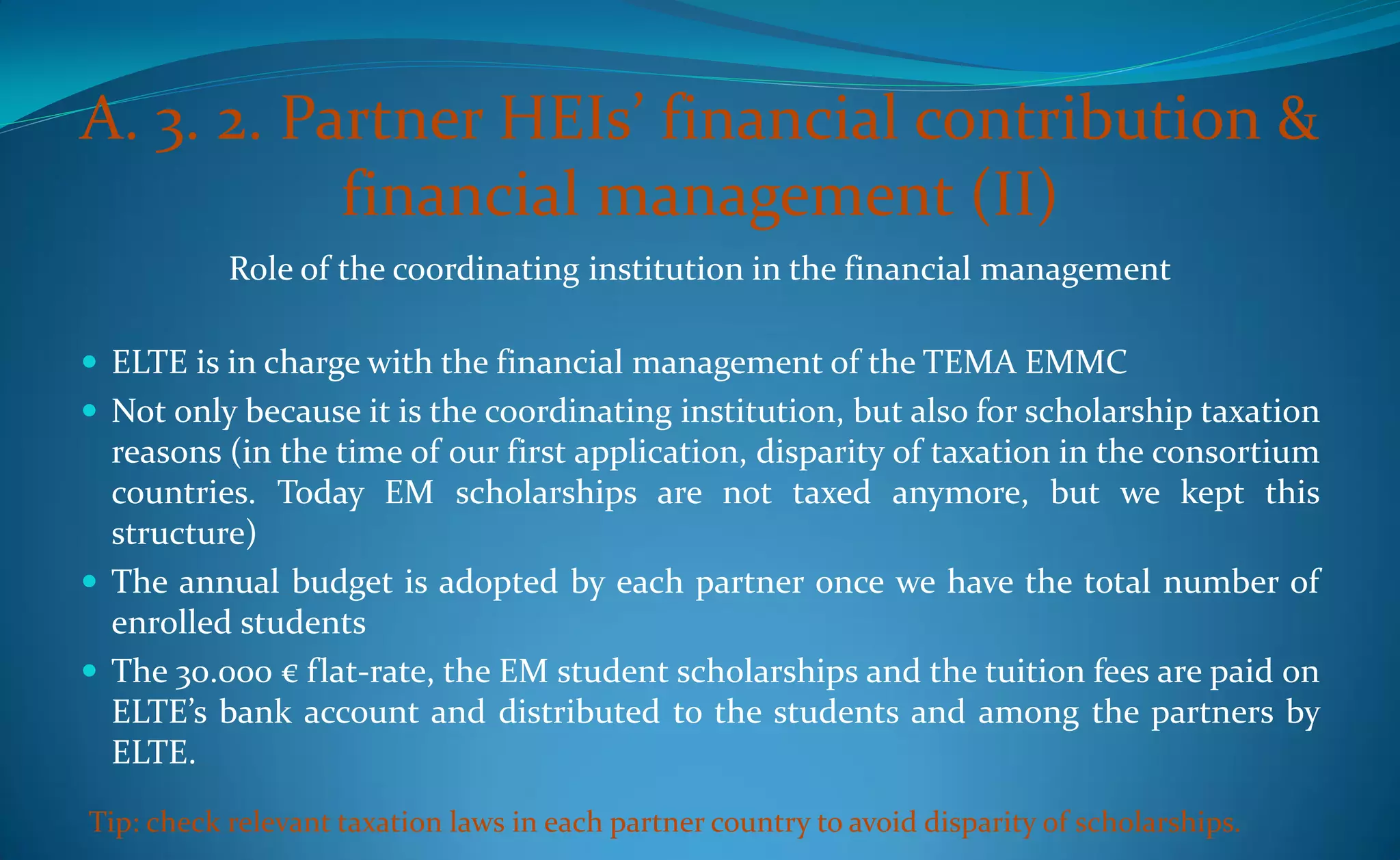 A. 3. 2. Partner HEIs’ financial contribution &
           financial management (II)
           Role of the coordinating institution in the financial management

 ELTE is in charge with the financial management of the TEMA EMMC
 Not only because it is the coordinating institution, but also for scholarship taxation
  reasons (in the time of our first application, disparity of taxation in the consortium
  countries. Today EM scholarships are not taxed anymore, but we kept this
  structure)
 The annual budget is adopted by each partner once we have the total number of
  enrolled students
 The 30.000 € flat-rate, the EM student scholarships and the tuition fees are paid on
  ELTE’s bank account and distributed to the students and among the partners by
  ELTE.

Tip: check relevant taxation laws in each partner country to avoid disparity of scholarships.
 