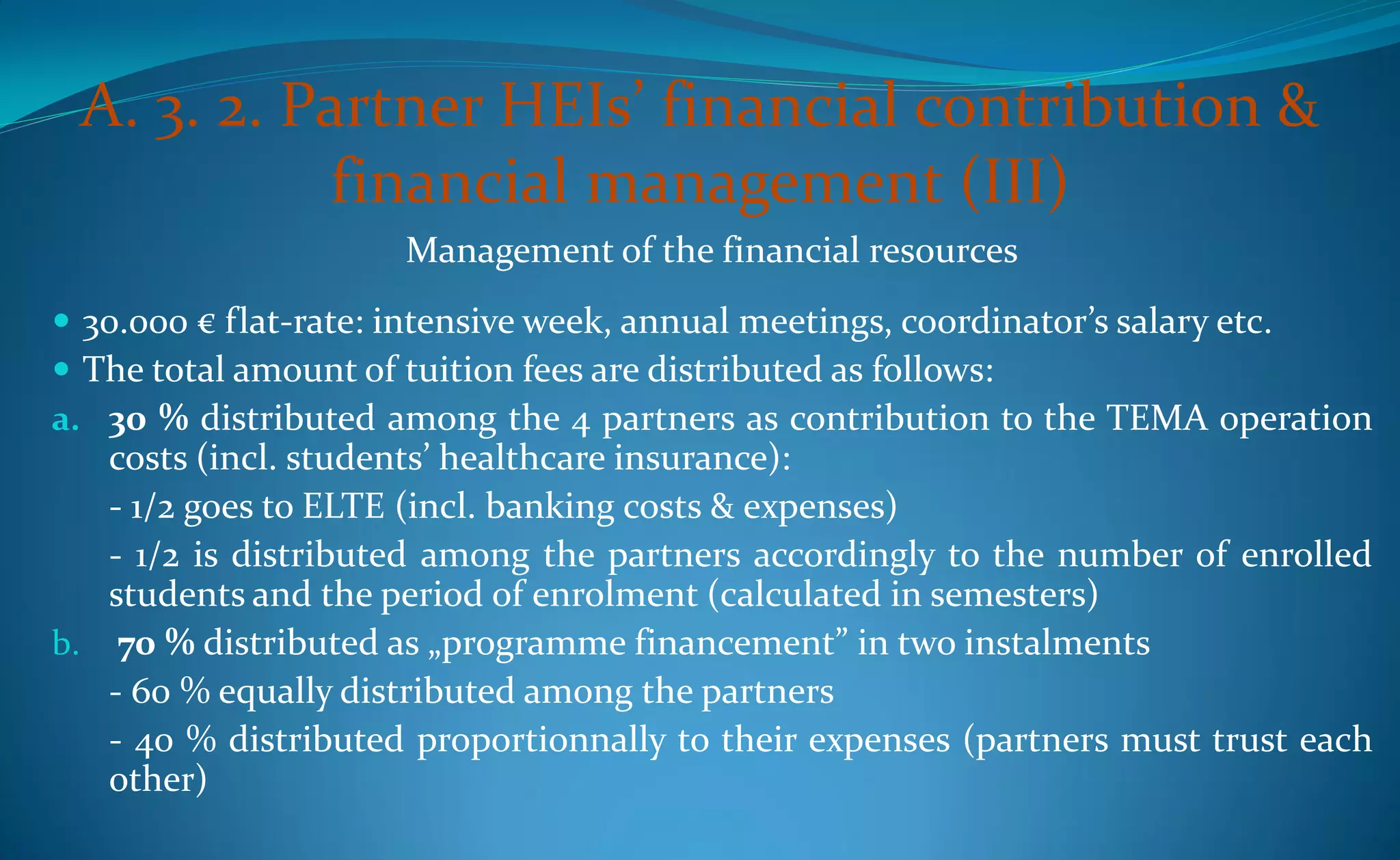 A. 3. 2. Partner HEIs’ financial contribution &
           financial management (III)
                     Management of the financial resources
 30.000 € flat-rate: intensive week, annual meetings, coordinator’s salary etc.
 The total amount of tuition fees are distributed as follows:
a. 30 % distributed among the 4 partners as contribution to the TEMA operation
   costs (incl. students’ healthcare insurance):
   - 1/2 goes to ELTE (incl. banking costs & expenses)
   - 1/2 is distributed among the partners accordingly to the number of enrolled
   students and the period of enrolment (calculated in semesters)
b. 70 % distributed as „programme financement” in two instalments
   - 60 % equally distributed among the partners
   - 40 % distributed proportionnally to their expenses (partners must trust each
   other)
 