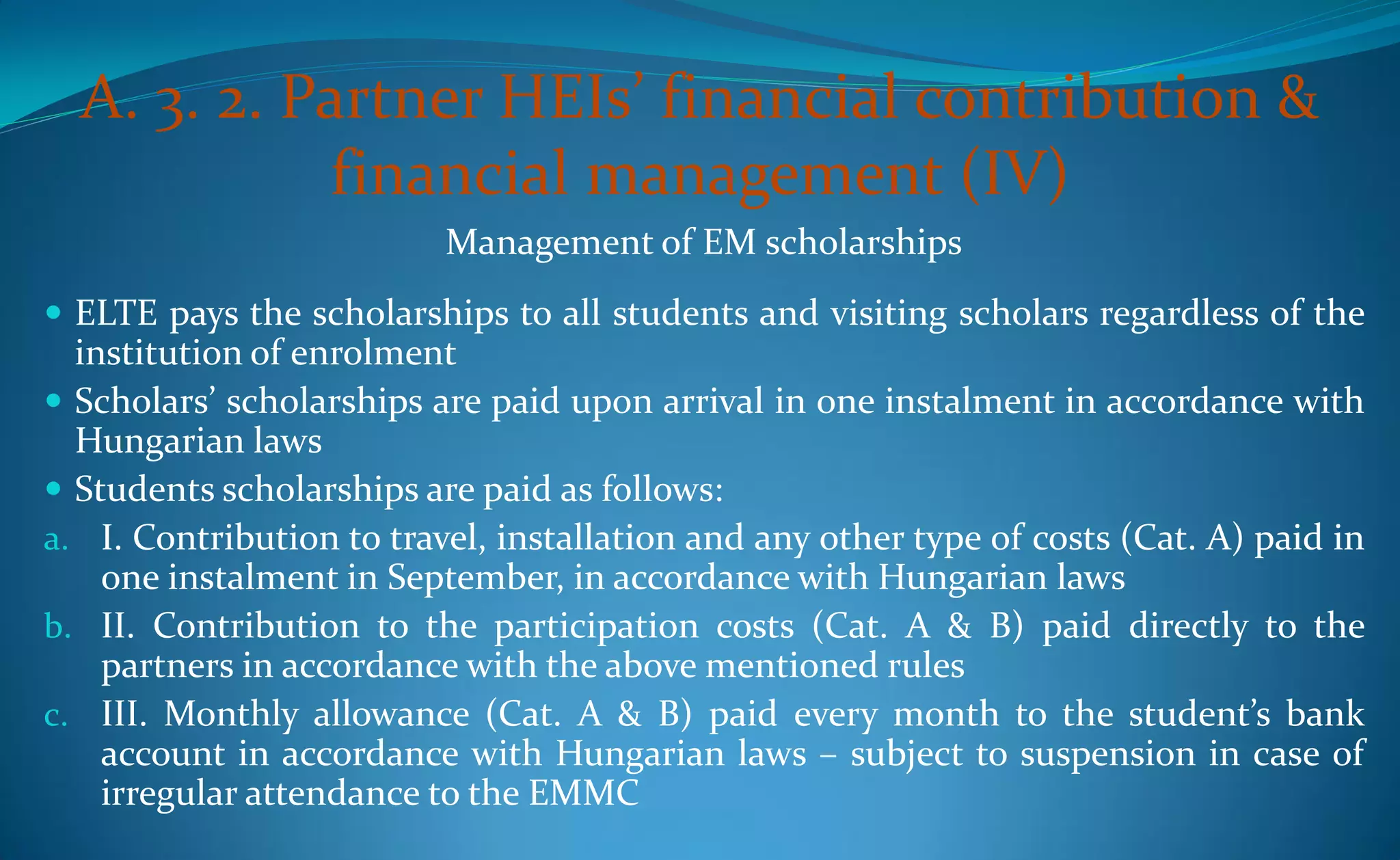 A. 3. 2. Partner HEIs’ financial contribution &
             financial management (IV)
                          Management of EM scholarships
 ELTE pays the scholarships to all students and visiting scholars regardless of the
  institution of enrolment
 Scholars’ scholarships are paid upon arrival in one instalment in accordance with
  Hungarian laws
 Students scholarships are paid as follows:
a. I. Contribution to travel, installation and any other type of costs (Cat. A) paid in
    one instalment in September, in accordance with Hungarian laws
b. II. Contribution to the participation costs (Cat. A & B) paid directly to the
    partners in accordance with the above mentioned rules
c. III. Monthly allowance (Cat. A & B) paid every month to the student’s bank
    account in accordance with Hungarian laws – subject to suspension in case of
    irregular attendance to the EMMC
 