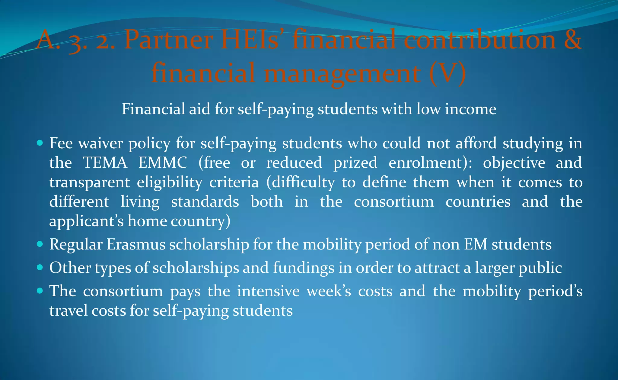 A. 3. 2. Partner HEIs’ financial contribution &
           financial management (V)
            Financial aid for self-paying students with low income

 Fee waiver policy for self-paying students who could not afford studying in
  the TEMA EMMC (free or reduced prized enrolment): objective and
  transparent eligibility criteria (difficulty to define them when it comes to
  different living standards both in the consortium countries and the
  applicant’s home country)
 Regular Erasmus scholarship for the mobility period of non EM students
 Other types of scholarships and fundings in order to attract a larger public
 The consortium pays the intensive week’s costs and the mobility period’s
  travel costs for self-paying students
 