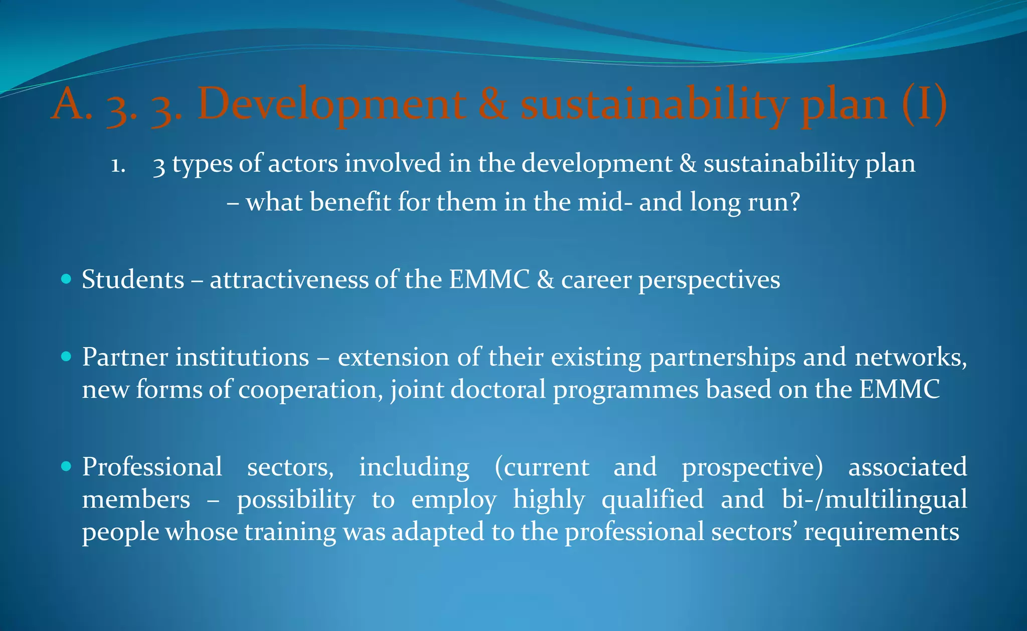 A. 3. 3. Development & sustainability plan (I)
    1. 3 types of actors involved in the development & sustainability plan
             – what benefit for them in the mid- and long run?

 Students – attractiveness of the EMMC & career perspectives


 Partner institutions – extension of their existing partnerships and networks,
 new forms of cooperation, joint doctoral programmes based on the EMMC

 Professional sectors, including (current and prospective) associated
 members – possibility to employ highly qualified and bi-/multilingual
 people whose training was adapted to the professional sectors’ requirements
 