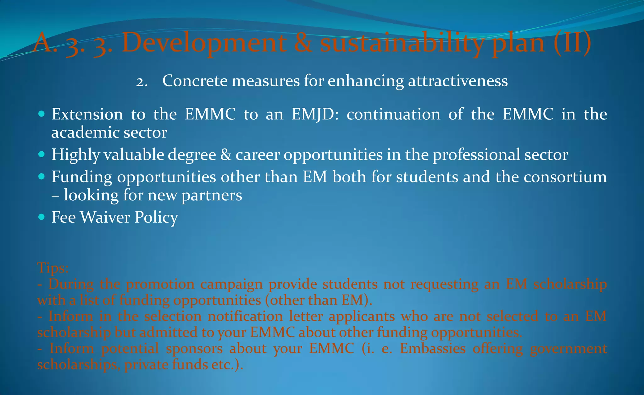 A. 3. 3. Development & sustainability plan (II)
              2. Concrete measures for enhancing attractiveness
 Extension to the EMMC to an EMJD: continuation of the EMMC in the
  academic sector
 Highly valuable degree & career opportunities in the professional sector
 Funding opportunities other than EM both for students and the consortium
  – looking for new partners
 Fee Waiver Policy


Tips:
- During the promotion campaign provide students not requesting an EM scholarship
with a list of funding opportunities (other than EM).
- Inform in the selection notification letter applicants who are not selected to an EM
scholarship but admitted to your EMMC about other funding opportunities.
- Inform potential sponsors about your EMMC (i. e. Embassies offering government
scholarships, private funds etc.).
 